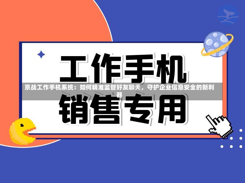京战工作手机系统:如何精准监管好友聊天,守护企业信息安全的新利器