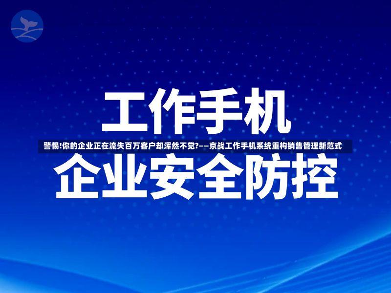  警惕!你的企业正在流失百万客户却浑然不觉?——京战工作手机系统重构销售管理新范式