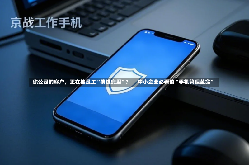  你公司的客户，正在被员工“揣进兜里”？——中小企业必看的“手机管理革命”
