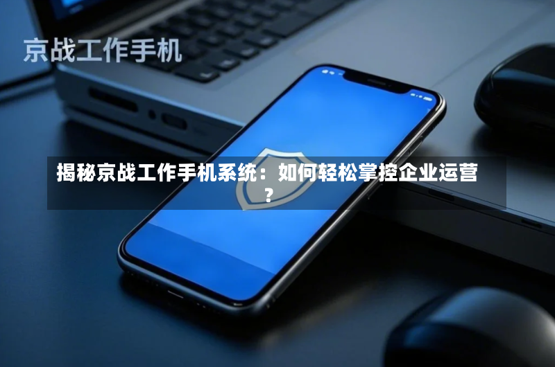 揭秘京战工作手机系统：如何轻松掌控企业运营？-第2张图片