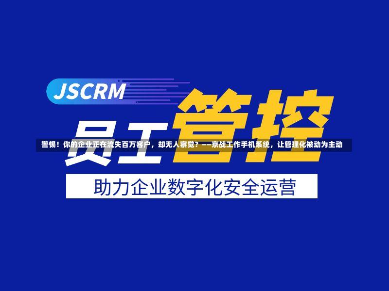  警惕！你的企业正在流失百万客户，却无人察觉？——京战工作手机系统，让管理化被动为主动